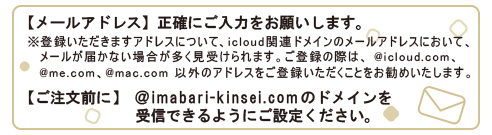 メールアドレスは正確にご入力をお願いします。ご注文前に@imabari-kinsei.comのドメインを受信できるようにご設定ください。